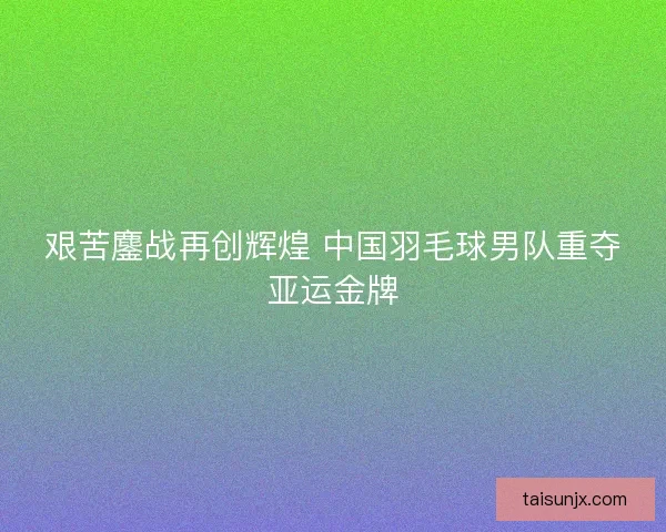 艰苦鏖战再创辉煌 中国羽毛球男队重夺亚运金牌