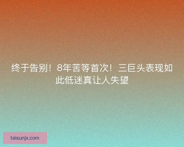 终于告别！8年苦等首次！三巨头表现如此低迷真让人失望