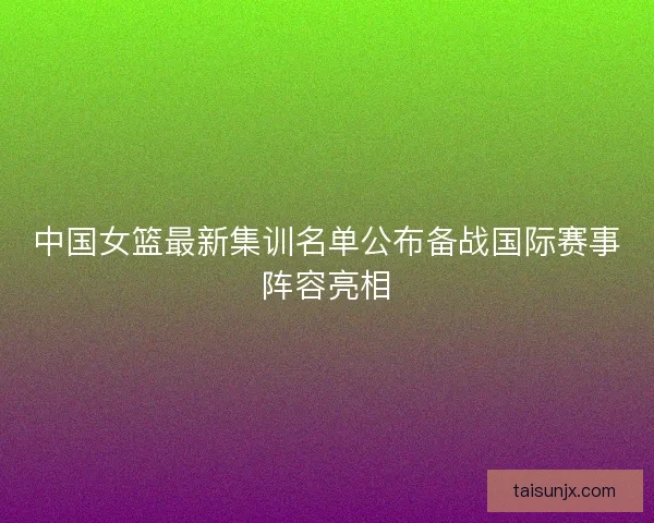中国女篮最新集训名单公布备战国际赛事阵容亮相