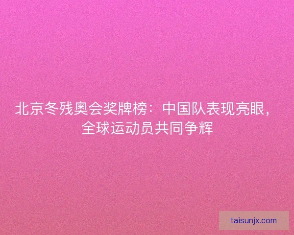 北京冬残奥会奖牌榜：中国队表现亮眼，全球运动员共同争辉