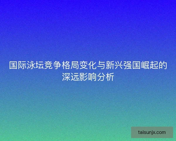 国际泳坛竞争格局变化与新兴强国崛起的深远影响分析
