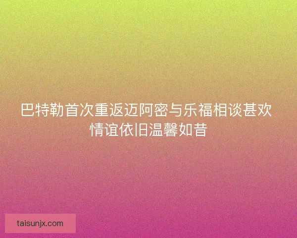 巴特勒首次重返迈阿密与乐福相谈甚欢 情谊依旧温馨如昔