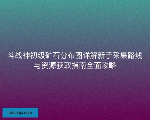 斗战神初级矿石分布图详解新手采集路线与资源获取指南全面攻略