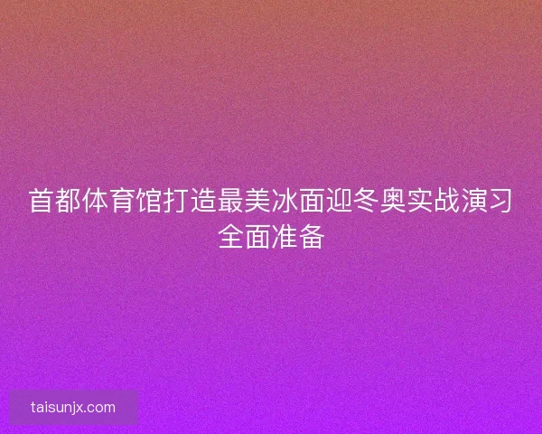 首都体育馆打造最美冰面迎冬奥实战演习全面准备