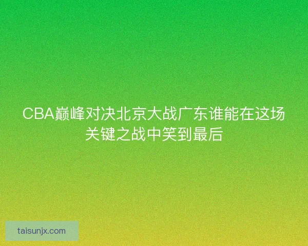 CBA巅峰对决北京大战广东谁能在这场关键之战中笑到最后