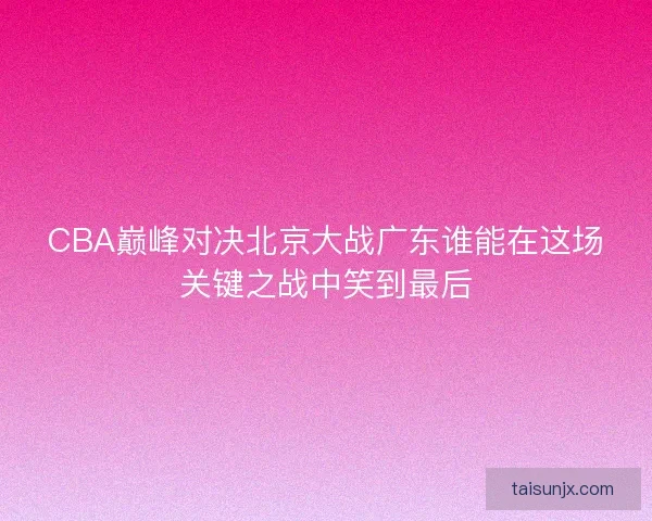 CBA巅峰对决北京大战广东谁能在这场关键之战中笑到最后