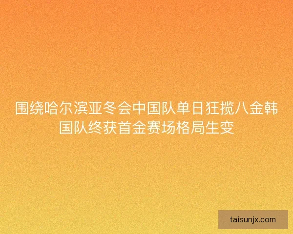 围绕哈尔滨亚冬会中国队单日狂揽八金韩国队终获首金赛场格局生变