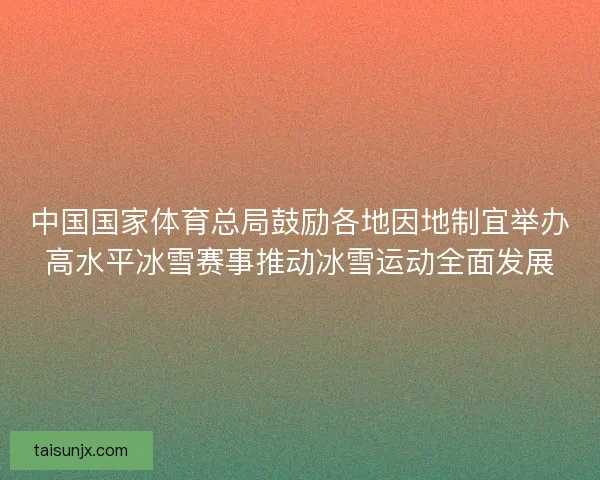 中国国家体育总局鼓励各地因地制宜举办高水平冰雪赛事推动冰雪运动全面发展