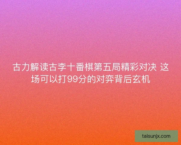 古力解读古李十番棋第五局精彩对决 这场可以打99分的对弈背后玄机